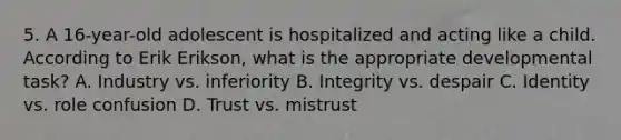 5. A 16-year-old adolescent is hospitalized and acting like a child. According to Erik Erikson, what is the appropriate developmental task? A. Industry vs. inferiority B. Integrity vs. despair C. Identity vs. role confusion D. Trust vs. mistrust