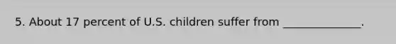 5. About 17 percent of U.S. children suffer from ______________.