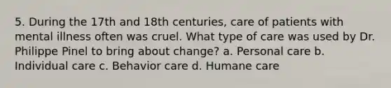 5. During the 17th and 18th centuries, care of patients with mental illness often was cruel. What type of care was used by Dr. Philippe Pinel to bring about change? a. Personal care b. Individual care c. Behavior care d. Humane care