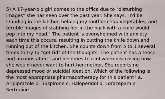 5) A 17-year-old girl comes to the office due to "disturbing images" she has seen over the past year. She says, "I'd be standing in the kitchen helping my mother chop vegetables, and terrible images of stabbing her in the back with a knife would pop into my head." The patient is overwhelmed with anxiety each time this occurs, resulting in putting the knife down and running out of the kitchen. She counts down from 5 to 1 several times to try to "get rid" of the thoughts. The patient has a tense and anxious affect, and becomes tearful when discussing how she would never want to hurt her mother. She reports no depressed mood or suicidal ideation. Which of the following is the most appropriate pharmacotherapy for this patient? a. Aripiprazole b. Buspirone c. Haloperidol d. Lorazepam e. Sertraline