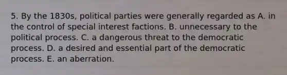 5. By the 1830s, political parties were generally regarded as A. in the control of special interest factions. B. unnecessary to the political process. C. a dangerous threat to the democratic process. D. a desired and essential part of the democratic process. E. an aberration.