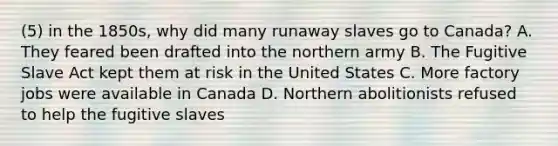 (5) in the 1850s, why did many runaway slaves go to Canada? A. They feared been drafted into the northern army B. The Fugitive Slave Act kept them at risk in the United States C. More factory jobs were available in Canada D. Northern abolitionists refused to help the fugitive slaves