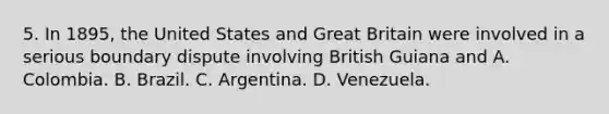 5. In 1895, the United States and Great Britain were involved in a serious boundary dispute involving British Guiana and A. Colombia. B. Brazil. C. Argentina. D. Venezuela.