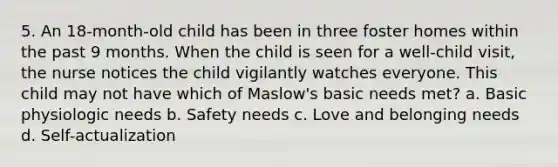 5. An 18-month-old child has been in three foster homes within the past 9 months. When the child is seen for a well-child visit, the nurse notices the child vigilantly watches everyone. This child may not have which of Maslow's basic needs met? a. Basic physiologic needs b. Safety needs c. Love and belonging needs d. Self-actualization