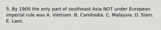 5. By 1900 the only part of southeast Asia NOT under European imperial rule was A. Vietnam. B. Cambodia. C. Malaysia. D. Siam. E. Laos.