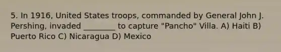 5. In 1916, United States troops, commanded by General John J. Pershing, invaded ________ to capture "Pancho" Villa. A) Haiti B) Puerto Rico C) Nicaragua D) Mexico