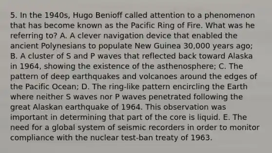 5. In the 1940s, Hugo Benioff called attention to a phenomenon that has become known as the Pacific Ring of Fire. What was he referring to? A. A clever navigation device that enabled the ancient Polynesians to populate New Guinea 30,000 years ago; B. A cluster of S and P waves that reflected back toward Alaska in 1964, showing the existence of the asthenosphere; C. The pattern of deep earthquakes and volcanoes around the edges of the Pacific Ocean; D. The ring-like pattern encircling the Earth where neither S waves nor P waves penetrated following the great Alaskan earthquake of 1964. This observation was important in determining that part of the core is liquid. E. The need for a global system of seismic recorders in order to monitor compliance with the nuclear test-ban treaty of 1963.