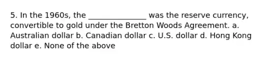 5. In the 1960s, the _______________ was the reserve currency, convertible to gold under the Bretton Woods Agreement. a. Australian dollar b. Canadian dollar c. U.S. dollar d. Hong Kong dollar e. None of the above