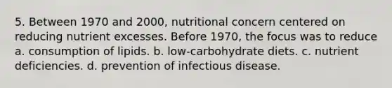 5. Between 1970 and 2000, nutritional concern centered on reducing nutrient excesses. Before 1970, the focus was to reduce a. consumption of lipids. b. low-carbohydrate diets. c. nutrient deficiencies. d. prevention of infectious disease.