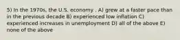 5) In the 1970s, the U.S. economy . A) grew at a faster pace than in the previous decade B) experienced low inflation C) experienced increases in unemployment D) all of the above E) none of the above