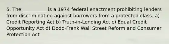 5. The __________ is a 1974 federal enactment prohibiting lenders from discriminating against borrowers from a protected class. a) Credit Reporting Act b) Truth-in-Lending Act c) Equal Credit Opportunity Act d) Dodd-Frank Wall Street Reform and Consumer Protection Act