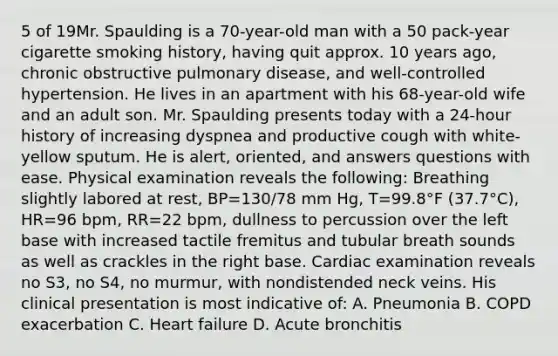 5 of 19Mr. Spaulding is a 70-year-old man with a 50 pack-year cigarette smoking history, having quit approx. 10 years ago, chronic obstructive pulmonary disease, and well-controlled hypertension. He lives in an apartment with his 68-year-old wife and an adult son. Mr. Spaulding presents today with a 24-hour history of increasing dyspnea and productive cough with white-yellow sputum. He is alert, oriented, and answers questions with ease. Physical examination reveals the following: Breathing slightly labored at rest, BP=130/78 mm Hg, T=99.8°F (37.7°C), HR=96 bpm, RR=22 bpm, dullness to percussion over the left base with increased tactile fremitus and tubular breath sounds as well as crackles in the right base. Cardiac examination reveals no S3, no S4, no murmur, with nondistended neck veins. His clinical presentation is most indicative of: A. Pneumonia B. COPD exacerbation C. Heart failure D. Acute bronchitis