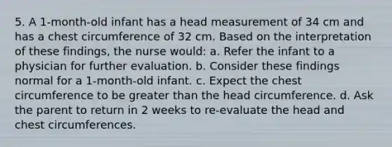 5. A 1-month-old infant has a head measurement of 34 cm and has a chest circumference of 32 cm. Based on the interpretation of these findings, the nurse would: a. Refer the infant to a physician for further evaluation. b. Consider these findings normal for a 1-month-old infant. c. Expect the chest circumference to be greater than the head circumference. d. Ask the parent to return in 2 weeks to re-evaluate the head and chest circumferences.