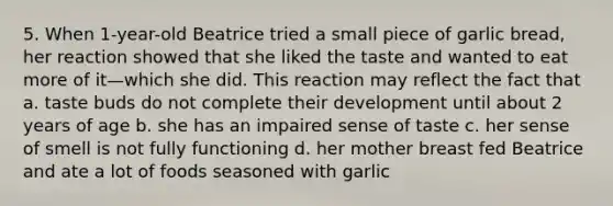 5. When 1-year-old Beatrice tried a small piece of garlic bread, her reaction showed that she liked the taste and wanted to eat more of it—which she did. This reaction may reflect the fact that a. taste buds do not complete their development until about 2 years of age b. she has an impaired sense of taste c. her sense of smell is not fully functioning d. her mother breast fed Beatrice and ate a lot of foods seasoned with garlic