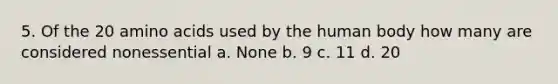 5. Of the 20 amino acids used by the human body how many are considered nonessential a. None b. 9 c. 11 d. 20