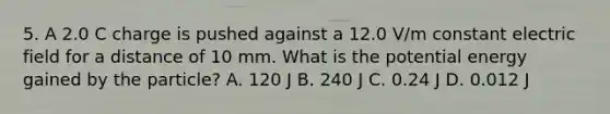 5. A 2.0 C charge is pushed against a 12.0 V/m constant electric field for a distance of 10 mm. What is the potential energy gained by the particle? A. 120 J B. 240 J C. 0.24 J D. 0.012 J