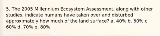 5. The 2005 Millennium Ecosystem Assessment, along with other studies, indicate humans have taken over and disturbed approximately how much of the land surface? a. 40% b. 50% c. 60% d. 70% e. 80%