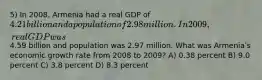 5) In 2008, Armenia had a real GDP of 4.21 billion and a population of 2.98 million. In 2009, real GDP was4.59 billion and population was 2.97 million. What was Armeniaʹs economic growth rate from 2008 to 2009? A) 0.38 percent B) 9.0 percent C) 3.8 percent D) 8.3 percent