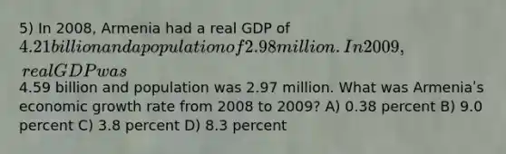 5) In 2008, Armenia had a real GDP of 4.21 billion and a population of 2.98 million. In 2009, real GDP was4.59 billion and population was 2.97 million. What was Armeniaʹs economic growth rate from 2008 to 2009? A) 0.38 percent B) 9.0 percent C) 3.8 percent D) 8.3 percent