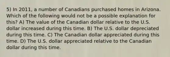 5) In 2011, a number of Canadians purchased homes in Arizona. Which of the following would not be a possible explanation for this? A) The value of the Canadian dollar relative to the U.S. dollar increased during this time. B) The U.S. dollar depreciated during this time. C) The Canadian dollar appreciated during this time. D) The U.S. dollar appreciated relative to the Canadian dollar during this time.