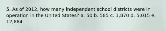 5. As of 2012, how many independent school districts were in operation in the United States? a. 50 b. 585 c. 1,870 d. 5,015 e. 12,884