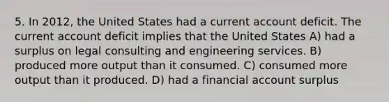 5. In 2012, the United States had a current account deficit. The current account deficit implies that the United States A) had a surplus on legal consulting and engineering services. B) produced more output than it consumed. C) consumed more output than it produced. D) had a financial account surplus