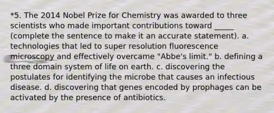 *5. The 2014 Nobel Prize for Chemistry was awarded to three scientists who made important contributions toward _____ (complete the sentence to make it an accurate statement). a. technologies that led to super resolution fluorescence microscopy and effectively overcame "Abbe's limit." b. defining a three domain system of life on earth. c. discovering the postulates for identifying the microbe that causes an infectious disease. d. discovering that genes encoded by prophages can be activated by the presence of antibiotics.