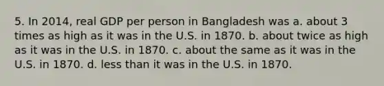 5. In 2014, real GDP per person in Bangladesh was a. about 3 times as high as it was in the U.S. in 1870. b. about twice as high as it was in the U.S. in 1870. c. about the same as it was in the U.S. in 1870. d. less than it was in the U.S. in 1870.