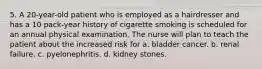 5. A 20-year-old patient who is employed as a hairdresser and has a 10 pack-year history of cigarette smoking is scheduled for an annual physical examination. The nurse will plan to teach the patient about the increased risk for a. bladder cancer. b. renal failure. c. pyelonephritis. d. kidney stones.