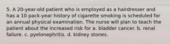 5. A 20-year-old patient who is employed as a hairdresser and has a 10 pack-year history of cigarette smoking is scheduled for an annual physical examination. The nurse will plan to teach the patient about the increased risk for a. bladder cancer. b. renal failure. c. pyelonephritis. d. kidney stones.