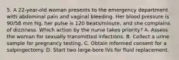 5. A 22-year-old woman presents to the emergency department with abdominal pain and vaginal bleeding. Her blood pressure is 90/58 mm Hg, her pulse is 120 beats/minute, and she complains of dizziness. Which action by the nurse takes priority? A. Assess the woman for sexually transmitted infections. B. Collect a urine sample for pregnancy testing. C. Obtain informed consent for a salpingectomy. D. Start two large-bore IVs for fluid replacement.