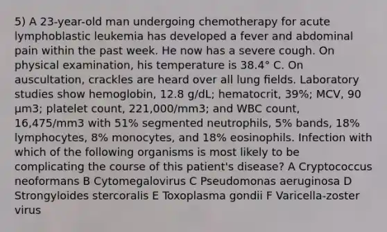 5) A 23-year-old man undergoing chemotherapy for acute lymphoblastic leukemia has developed a fever and abdominal pain within the past week. He now has a severe cough. On physical examination, his temperature is 38.4° C. On auscultation, crackles are heard over all lung ﬁelds. Laboratory studies show hemoglobin, 12.8 g/dL; hematocrit, 39%; MCV, 90 µm3; platelet count, 221,000/mm3; and WBC count, 16,475/mm3 with 51% segmented neutrophils, 5% bands, 18% lymphocytes, 8% monocytes, and 18% eosinophils. Infection with which of the following organisms is most likely to be complicating the course of this patient's disease? A Cryptococcus neoformans B Cytomegalovirus C Pseudomonas aeruginosa D Strongyloides stercoralis E Toxoplasma gondii F Varicella-zoster virus