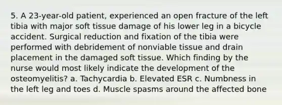 5. A 23-year-old patient, experienced an open fracture of the left tibia with major soft tissue damage of his lower leg in a bicycle accident. Surgical reduction and fixation of the tibia were performed with debridement of nonviable tissue and drain placement in the damaged soft tissue. Which finding by the nurse would most likely indicate the development of the osteomyelitis? a. Tachycardia b. Elevated ESR c. Numbness in the left leg and toes d. Muscle spasms around the affected bone