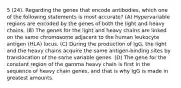 5 (24). Regarding the genes that encode antibodies, which one of the following statements is most accurate? (A) Hypervariable regions are encoded by the genes of both the light and heavy chains. (B) The genes for the light and heavy chains are linked on the same chromosome adjacent to the human leukocyte antigen (HLA) locus. (C) During the production of IgG, the light and the heavy chains acquire the same antigen-binding sites by translocation of the same variable genes. (D) The gene for the constant region of the gamma heavy chain is first in the sequence of heavy chain genes, and that is why IgG is made in greatest amounts.