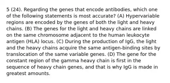 5 (24). Regarding the genes that encode antibodies, which one of the following statements is most accurate? (A) Hypervariable regions are encoded by the genes of both the light and heavy chains. (B) The genes for the light and heavy chains are linked on the same chromosome adjacent to the human leukocyte antigen (HLA) locus. (C) During the production of IgG, the light and the heavy chains acquire the same antigen-binding sites by translocation of the same variable genes. (D) The gene for the constant region of the gamma heavy chain is first in the sequence of heavy chain genes, and that is why IgG is made in greatest amounts.