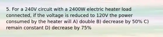 5. For a 240V circuit with a 2400W electric heater load connected, if the voltage is reduced to 120V the power consumed by the heater will A) double B) decrease by 50% C) remain constant D) decrease by 75%