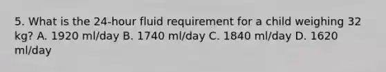 5. What is the 24-hour fluid requirement for a child weighing 32 kg? A. 1920 ml/day B. 1740 ml/day C. 1840 ml/day D. 1620 ml/day