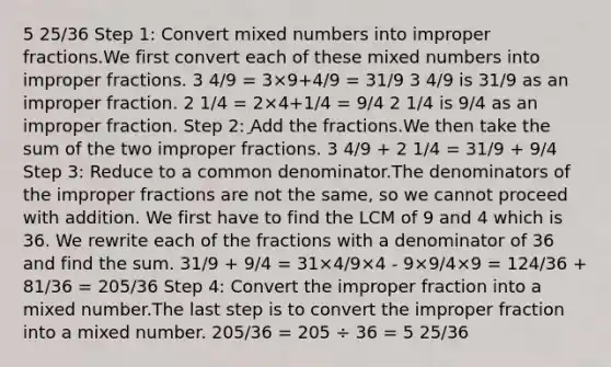 5 25/36 Step 1: Сonvert mixed numbers into improper fractions.We first convert each of these mixed numbers into improper fractions. 3 4/9 = 3×9+4/9 = 31/9 3 4/9 is 31/9 as an improper fraction. 2 1/4 = 2×4+1/4 = 9/4 2 1/4 is 9/4 as an improper fraction. Step 2: ِAdd the fractions.We then take the sum of the two improper fractions. 3 4/9 + 2 1/4 = 31/9 + 9/4 Step 3: Reduce to a common denominator.The denominators of the improper fractions are not the same, so we cannot proceed with addition. We first have to find the LCM of 9 and 4 which is 36. We rewrite each of the fractions with a denominator of 36 and find the sum. 31/9 + 9/4 = 31×4/9×4 - 9×9/4×9 = 124/36 + 81/36 = 205/36 Step 4: Convert the improper fraction into a mixed number.The last step is to convert the improper fraction into a mixed number. 205/36 = 205 ÷ 36 = 5 25/36