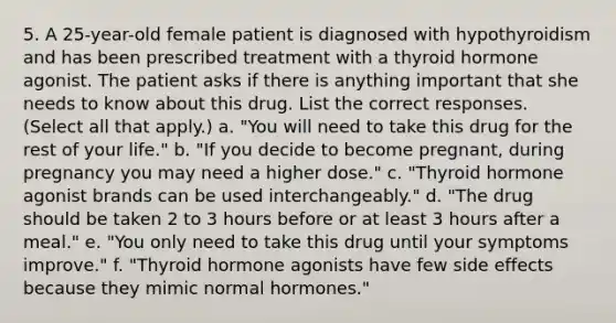 5. A 25-year-old female patient is diagnosed with hypothyroidism and has been prescribed treatment with a thyroid hormone agonist. The patient asks if there is anything important that she needs to know about this drug. List the correct responses. (Select all that apply.) a. "You will need to take this drug for the rest of your life." b. "If you decide to become pregnant, during pregnancy you may need a higher dose." c. "Thyroid hormone agonist brands can be used interchangeably." d. "The drug should be taken 2 to 3 hours before or at least 3 hours after a meal." e. "You only need to take this drug until your symptoms improve." f. "Thyroid hormone agonists have few side effects because they mimic normal hormones."