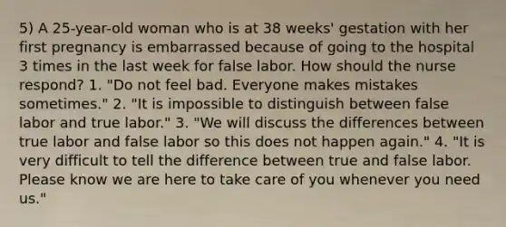 5) A 25-year-old woman who is at 38 weeks' gestation with her first pregnancy is embarrassed because of going to the hospital 3 times in the last week for false labor. How should the nurse respond? 1. "Do not feel bad. Everyone makes mistakes sometimes." 2. "It is impossible to distinguish between false labor and true labor." 3. "We will discuss the differences between true labor and false labor so this does not happen again." 4. "It is very difficult to tell the difference between true and false labor. Please know we are here to take care of you whenever you need us."