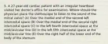 5. A 27-year-old cardiac patient with an irregular heartbeat visited her doctor's office for examination. Where should the physician place the stethoscope to listen to the sound of the mitral valve? (A) Over the medial end of the second left intercostal space (B) Over the medial end of the second right intercostal space (C) In the left fourth intercostal space at the midclavicular line (D) In the left fifth intercostal space at the midclavicular line (E) Over the right half of the lower end of the body of the sternum