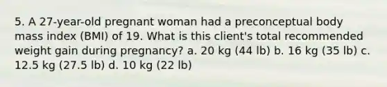 5. A 27-year-old pregnant woman had a preconceptual body mass index (BMI) of 19. What is this client's total recommended weight gain during pregnancy? a. 20 kg (44 lb) b. 16 kg (35 lb) c. 12.5 kg (27.5 lb) d. 10 kg (22 lb)