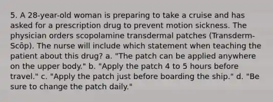 5. A 28-year-old woman is preparing to take a cruise and has asked for a prescription drug to prevent motion sickness. The physician orders scopolamine transdermal patches (Transderm-Scōp). The nurse will include which statement when teaching the patient about this drug? a. "The patch can be applied anywhere on the upper body." b. "Apply the patch 4 to 5 hours before travel." c. "Apply the patch just before boarding the ship." d. "Be sure to change the patch daily."