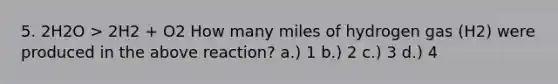 5. 2H2O > 2H2 + O2 How many miles of hydrogen gas (H2) were produced in the above reaction? a.) 1 b.) 2 c.) 3 d.) 4