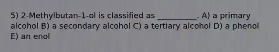 5) 2-Methylbutan-1-ol is classified as __________. A) a primary alcohol B) a secondary alcohol C) a tertiary alcohol D) a phenol E) an enol