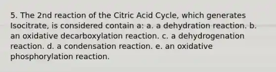 5. The 2nd reaction of the Citric Acid Cycle, which generates Isocitrate, is considered contain a: a. a dehydration reaction. b. an oxidative decarboxylation reaction. c. a dehydrogenation reaction. d. a condensation reaction. e. an oxidative phosphorylation reaction.