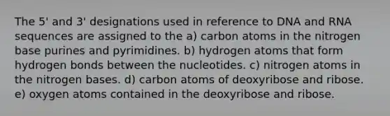 The 5' and 3' designations used in reference to DNA and RNA sequences are assigned to the a) carbon atoms in the nitrogen base purines and pyrimidines. b) hydrogen atoms that form hydrogen bonds between the nucleotides. c) nitrogen atoms in the nitrogen bases. d) carbon atoms of deoxyribose and ribose. e) oxygen atoms contained in the deoxyribose and ribose.