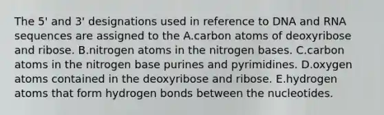 The 5' and 3' designations used in reference to DNA and RNA sequences are assigned to the A.carbon atoms of deoxyribose and ribose. B.nitrogen atoms in the nitrogen bases. C.carbon atoms in the nitrogen base purines and pyrimidines. D.oxygen atoms contained in the deoxyribose and ribose. E.hydrogen atoms that form hydrogen bonds between the nucleotides.