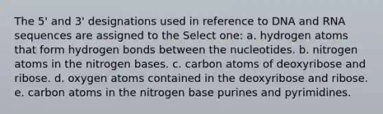 The 5' and 3' designations used in reference to DNA and RNA sequences are assigned to the Select one: a. hydrogen atoms that form hydrogen bonds between the nucleotides. b. nitrogen atoms in the nitrogen bases. c. carbon atoms of deoxyribose and ribose. d. oxygen atoms contained in the deoxyribose and ribose. e. carbon atoms in the nitrogen base purines and pyrimidines.