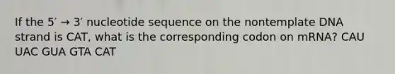 If the 5′ → 3′ nucleotide sequence on the nontemplate DNA strand is CAT, what is the corresponding codon on mRNA? CAU UAC GUA GTA CAT